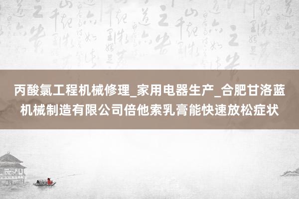 丙酸氯工程机械修理_家用电器生产_合肥甘洛蓝机械制造有限公司倍他索乳膏能快速放松症状