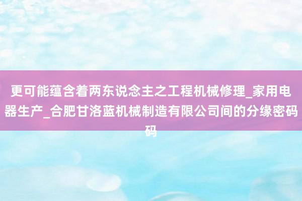 更可能蕴含着两东说念主之工程机械修理_家用电器生产_合肥甘洛蓝机械制造有限公司间的分缘密码