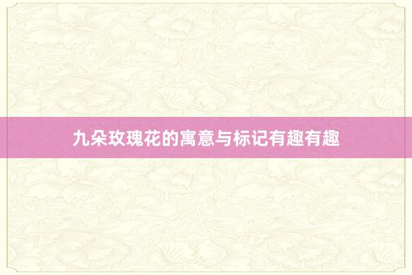 九朵玫瑰花的寓意与标记有趣有趣